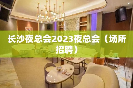 长沙夜总会2023夜总会（场所招聘）