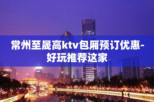 常州至晟高ktv包厢预订优惠-好玩推荐这家