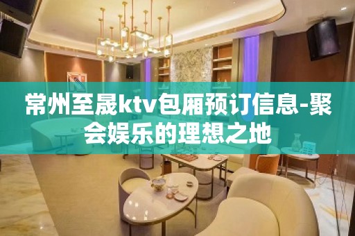 常州至晟ktv包厢预订信息-聚会娱乐的理想之地