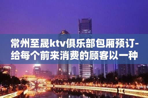 常州至晟ktv俱乐部包厢预订-给每个前来消费的顾客以一种新颖