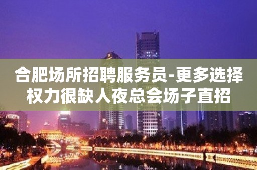 合肥场所招聘服务员-更多选择权力很缺人夜总会场子直招