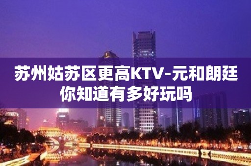 苏州姑苏区更高KTV-元和朗廷你知道有多好玩吗