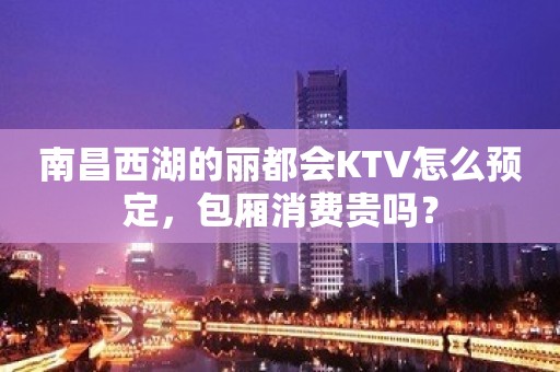 南昌西湖的丽都会KTV怎么预定，包厢消费贵吗？