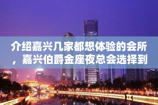 介绍嘉兴几家都想体验的会所，嘉兴伯爵金座夜总会选择到满意