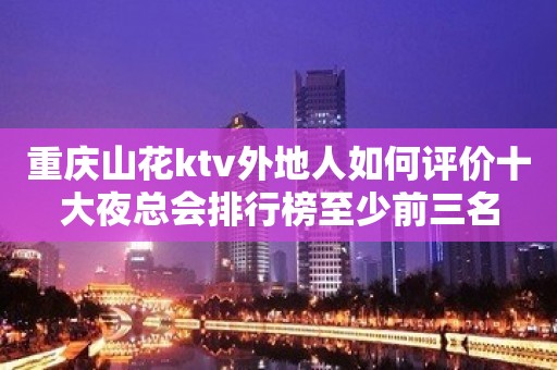 重庆山花ktv外地人如何评价十大夜总会排行榜至少前三名