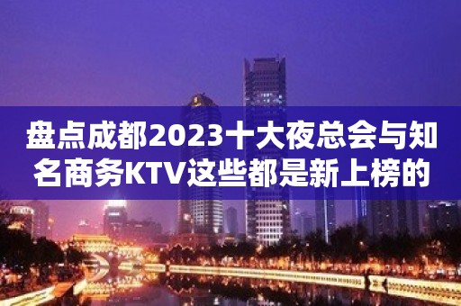 盘点成都2023十大夜总会与知名商务KTV这些都是新上榜的！