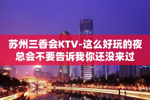 苏州三香会KTV-这么好玩的夜总会不要告诉我你还没来过