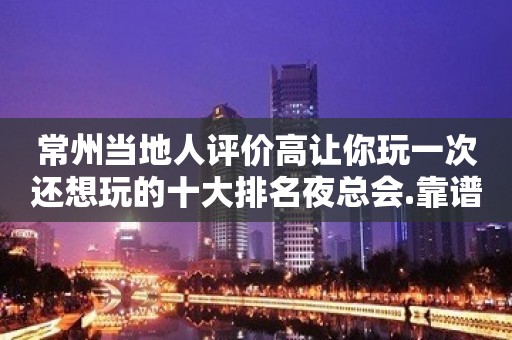 常州当地人评价高让你玩一次还想玩的十大排名夜总会.靠谱