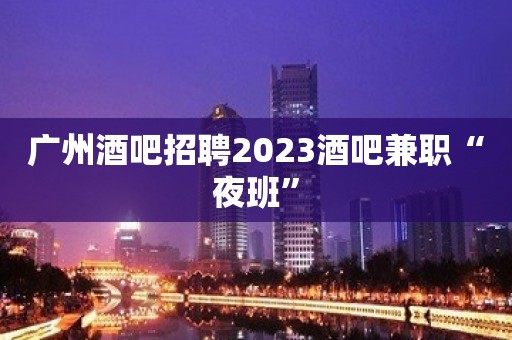 广州酒吧招聘2023酒吧兼职“夜班”