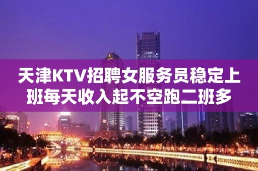 天津KTV招聘女服务员稳定上班每天收入起不空跑二班多