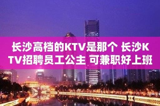 长沙高档的KTV是那个 长沙KTV招聘员工公主 可兼职好上班