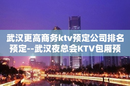 武汉更高商务ktv预定公司排名预定--武汉夜总会KTV包厢预定