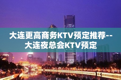 大连更高商务KTV预定推荐--大连夜总会KTV预定