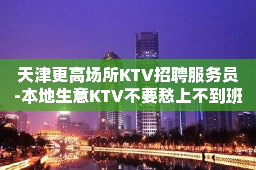 天津更高场所KTV招聘服务员-本地生意KTV不要愁上不到班