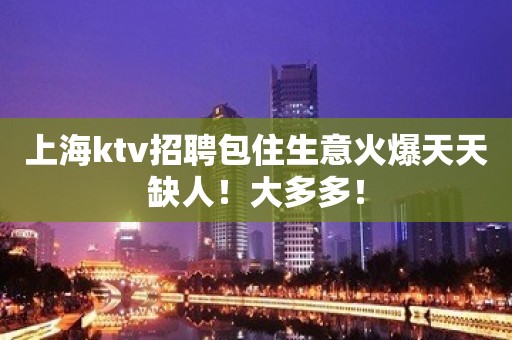 上海ktv招聘包住生意火爆天天缺人！大多多！