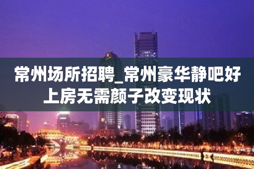 常州场所招聘_常州豪华静吧好上房无需颜子改变现状