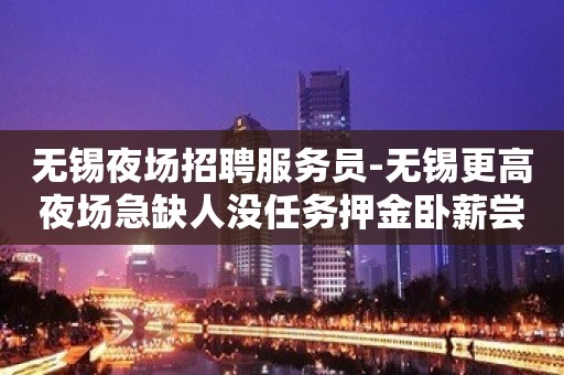 无锡夜场招聘服务员-无锡更高夜场急缺人没任务押金卧薪尝胆