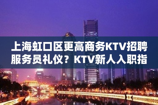 上海虹口区更高商务KTV招聘服务员礼仪？KTV新人入职指南信息