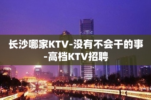 长沙哪家KTV-没有不会干的事-高档KTV招聘