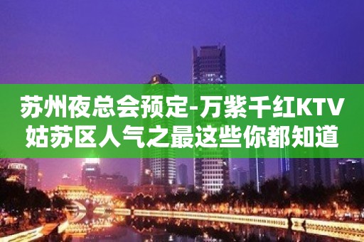 苏州夜总会预定-万紫千红KTV姑苏区人气之最这些你都知道吗