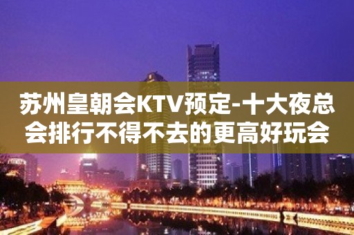 苏州皇朝会KTV预定-十大夜总会排行不得不去的更高好玩会所