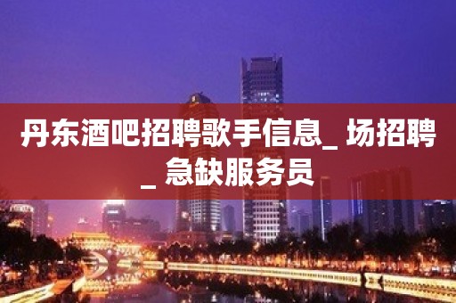 丹东酒吧招聘歌手信息_ 场招聘_ 急缺服务员