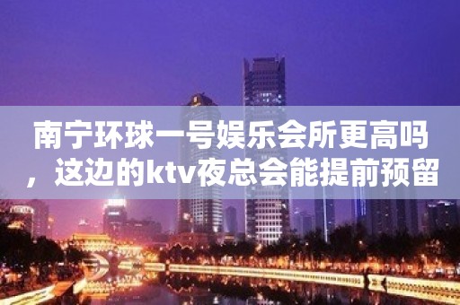 南宁环球一号娱乐会所更高吗，这边的ktv夜总会能提前预留吗