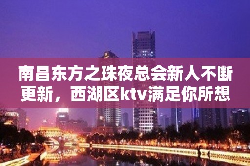 南昌东方之珠夜总会新人不断更新，西湖区ktv满足你所想