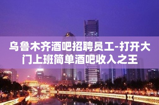 乌鲁木齐酒吧招聘员工-打开大门上班简单酒吧收入之王