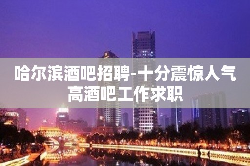 哈尔滨酒吧招聘-十分震惊人气高酒吧工作求职