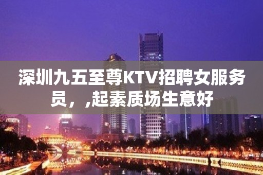 深圳九五至尊KTV招聘女服务员，,起素质场生意好