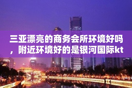 三亚漂亮的商务会所环境好吗，附近环境好的是银河国际ktv夜总会