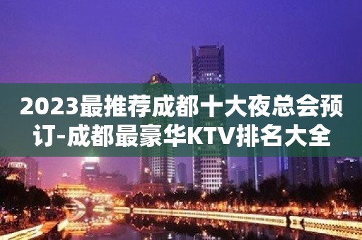 2023最推荐成都十大夜总会预订-成都最豪华KTV排名大全