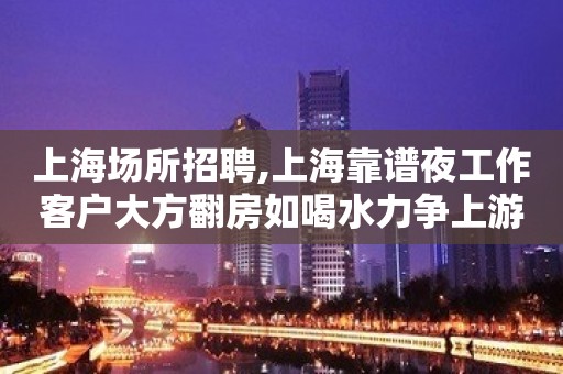 上海场所招聘,上海靠谱夜工作客户大方翻房如喝水力争上游