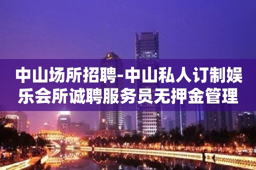 中山场所招聘-中山私人订制娱乐会所诚聘服务员无押金管理费