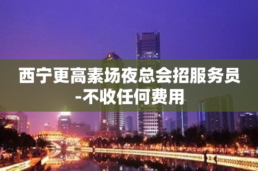 西宁更高素场夜总会招服务员-不收任何费用