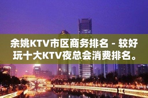 余姚KTV市区商务排名 - 较好玩十大KTV夜总会消费排名。