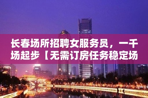 长春场所招聘女服务员，一千场起步【无需订房任务稳定场所天天上班】