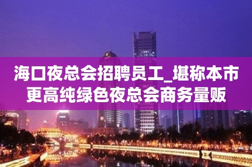 海口夜总会招聘员工_堪称本市更高纯绿色夜总会商务量贩