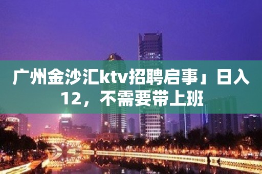 广州金沙汇ktv招聘启事」日入12，不需要带上班