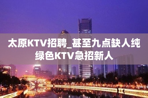 太原KTV招聘_甚至九点缺人纯绿色KTV急招新人