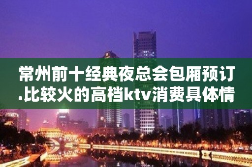 常州前十经典夜总会包厢预订.比较火的高档ktv消费具体情况