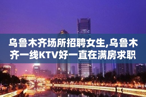 乌鲁木齐场所招聘女生,乌鲁木齐一线KTV好一直在满房求职者天堂