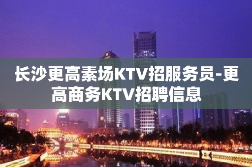 长沙更高素场KTV招服务员-更高商务KTV招聘信息