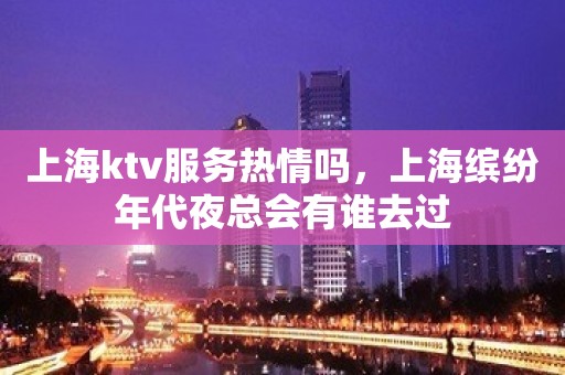 上海ktv服务热情吗，上海缤纷年代夜总会有谁去过