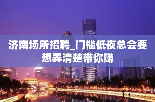 济南场所招聘_门槛低夜总会要想弄清楚带你赚