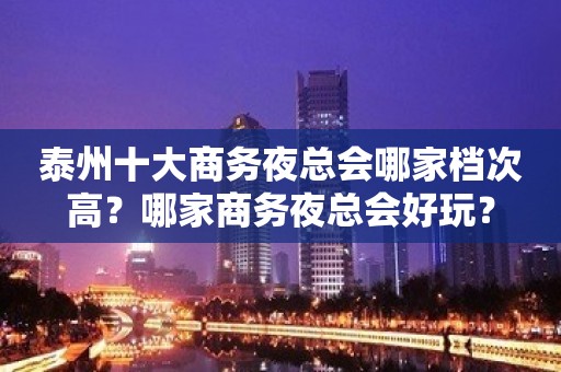 泰州十大商务夜总会哪家档次高？哪家商务夜总会好玩？