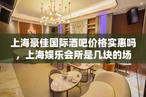 上海豪佳国际酒吧价格实惠吗，上海娱乐会所是几块的场