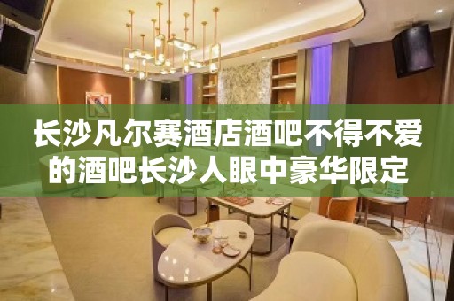 长沙凡尔赛酒店酒吧不得不爱的酒吧长沙人眼中豪华限定