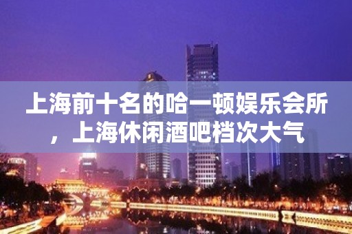 上海前十名的哈一顿娱乐会所，上海休闲酒吧档次大气